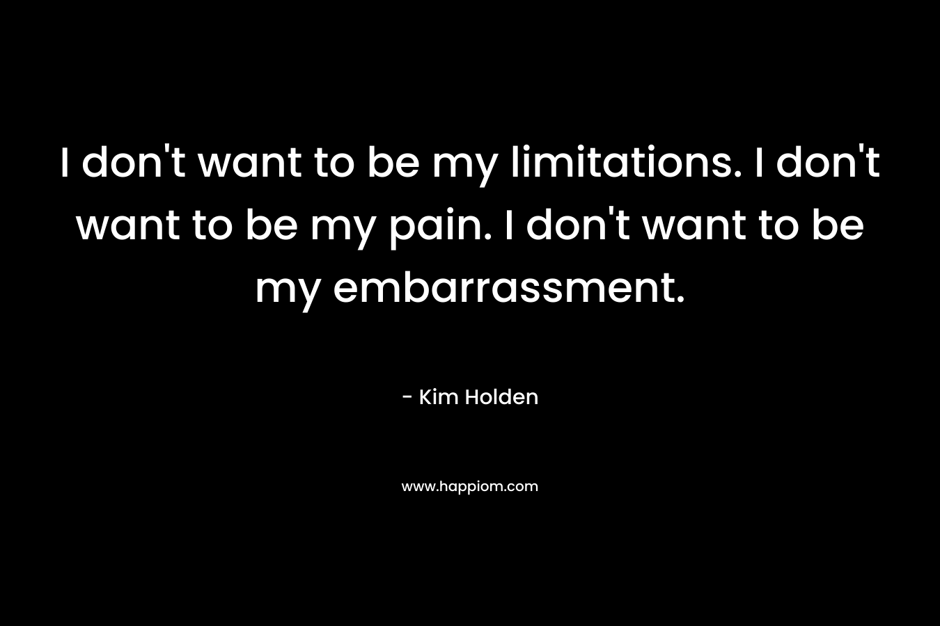 I don’t want to be my limitations. I don’t want to be my pain. I don’t want to be my embarrassment. – Kim Holden