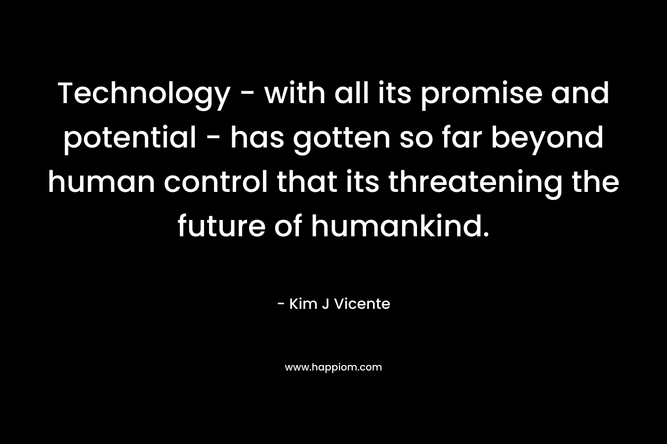 Technology – with all its promise and potential – has gotten so far beyond human control that its threatening the future of humankind. – Kim J Vicente