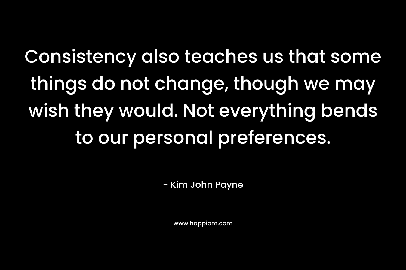 Consistency also teaches us that some things do not change, though we may wish they would. Not everything bends to our personal preferences. – Kim John Payne