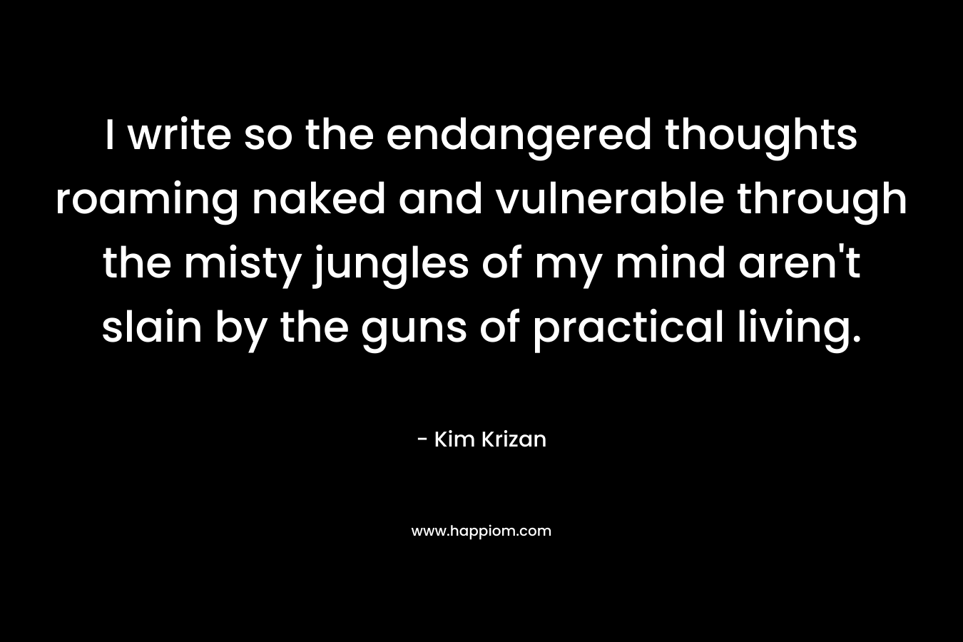 I write so the endangered thoughts roaming naked and vulnerable through the misty jungles of my mind aren’t slain by the guns of practical living. – Kim Krizan