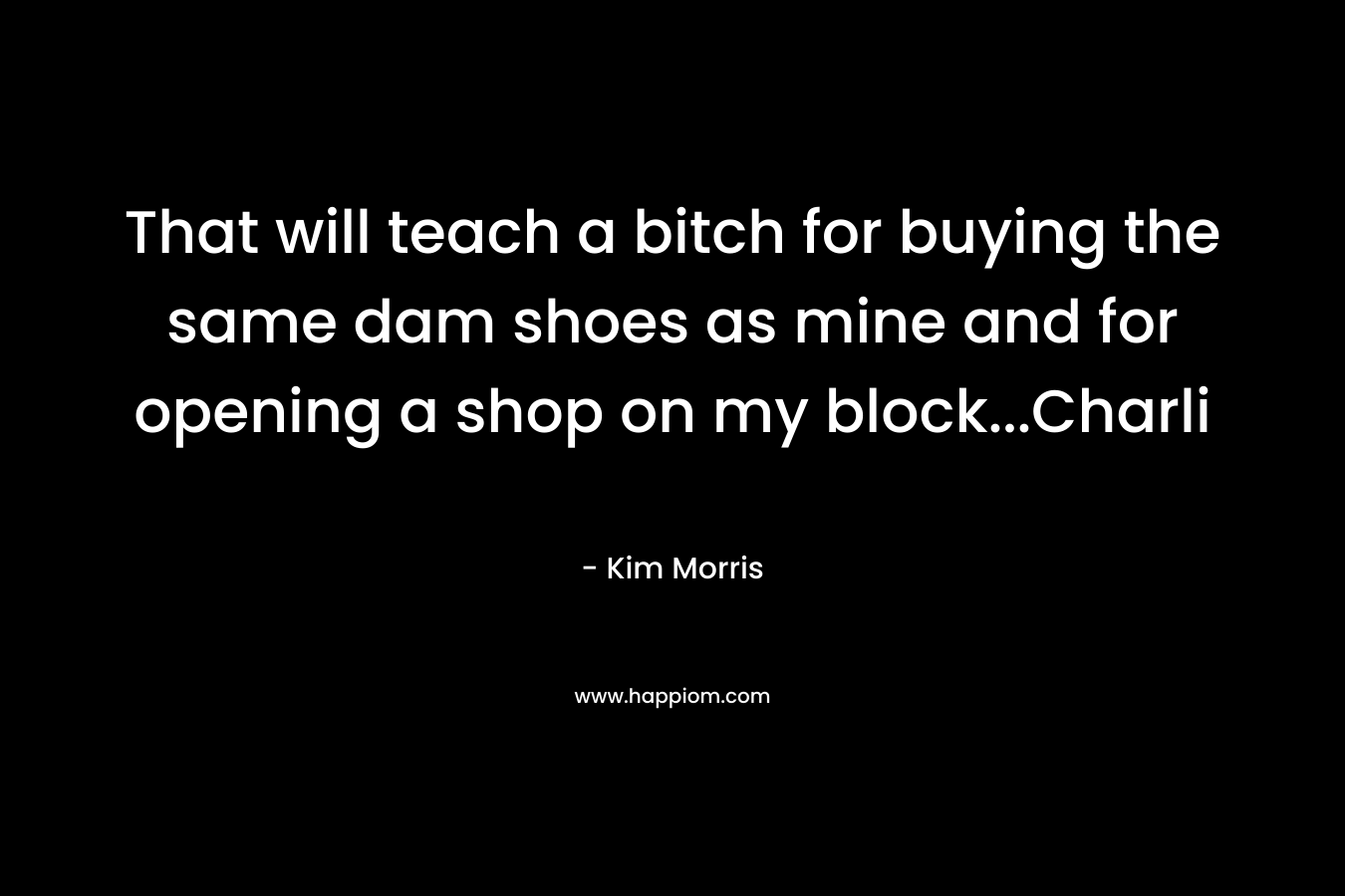 That will teach a bitch for buying the same dam shoes as mine and for opening a shop on my block…Charli – Kim  Morris