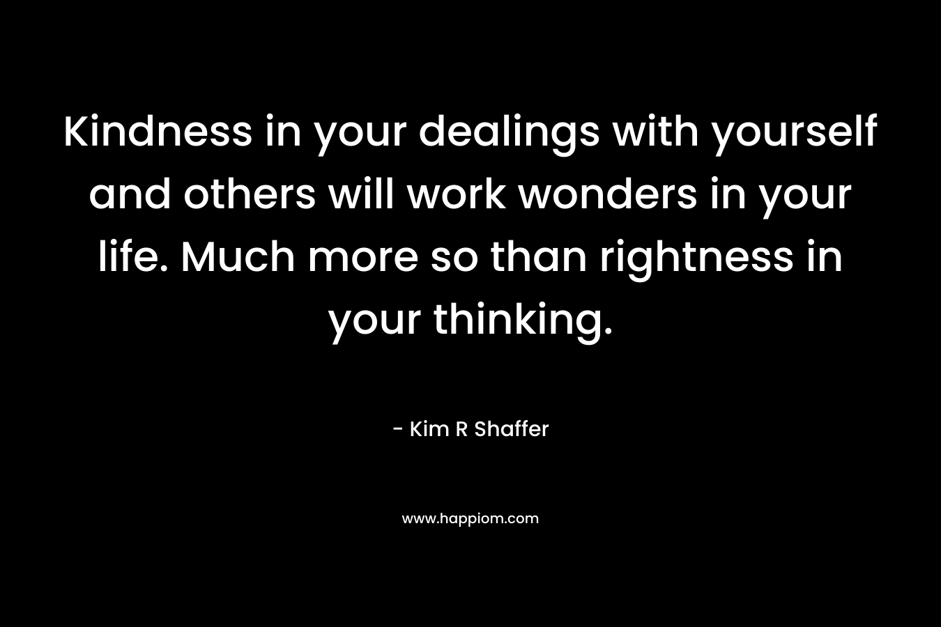 Kindness in your dealings with yourself and others will work wonders in your life. Much more so than rightness in your thinking. – Kim R Shaffer