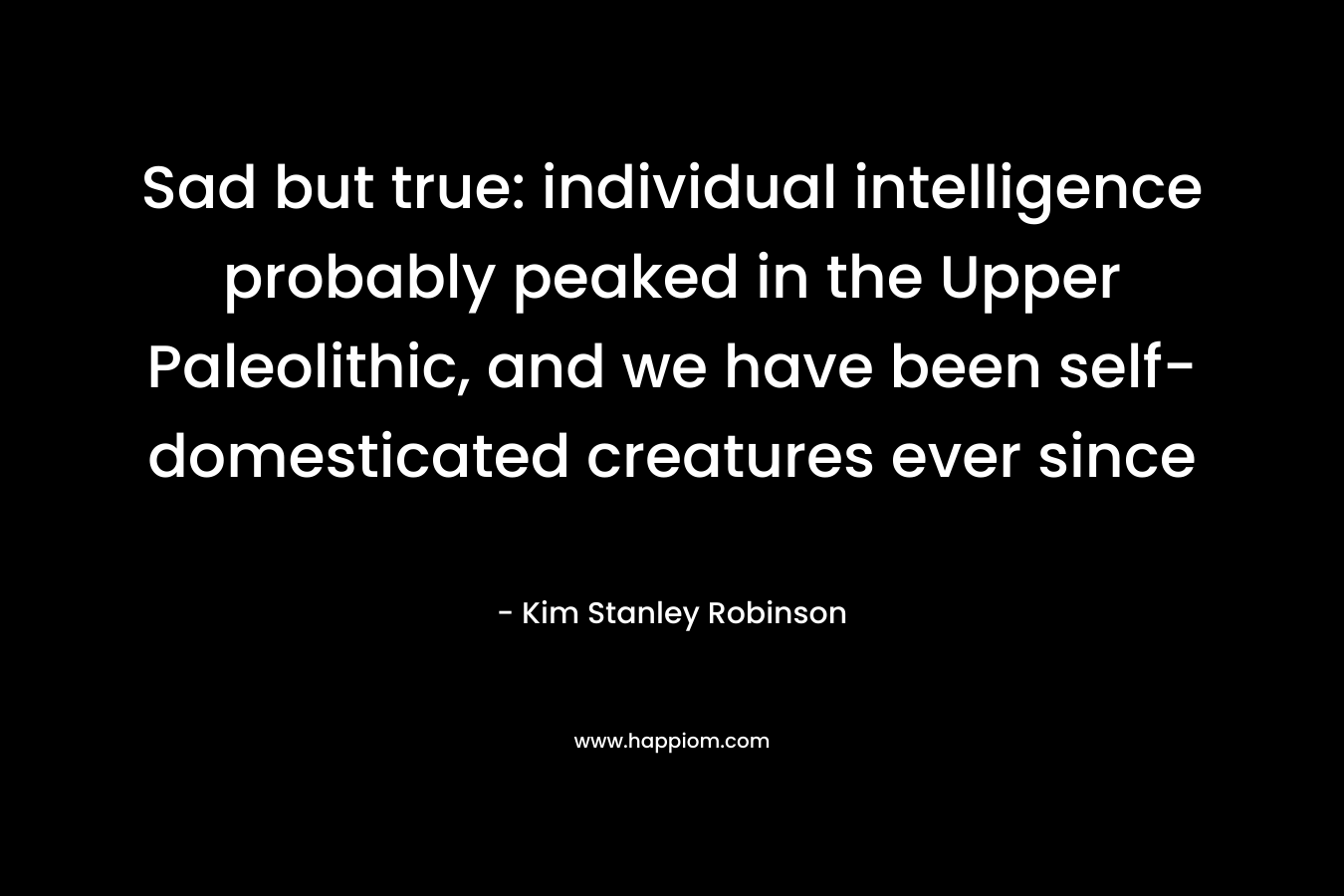 Sad but true: individual intelligence probably peaked in the Upper Paleolithic, and we have been self-domesticated creatures ever since – Kim Stanley Robinson