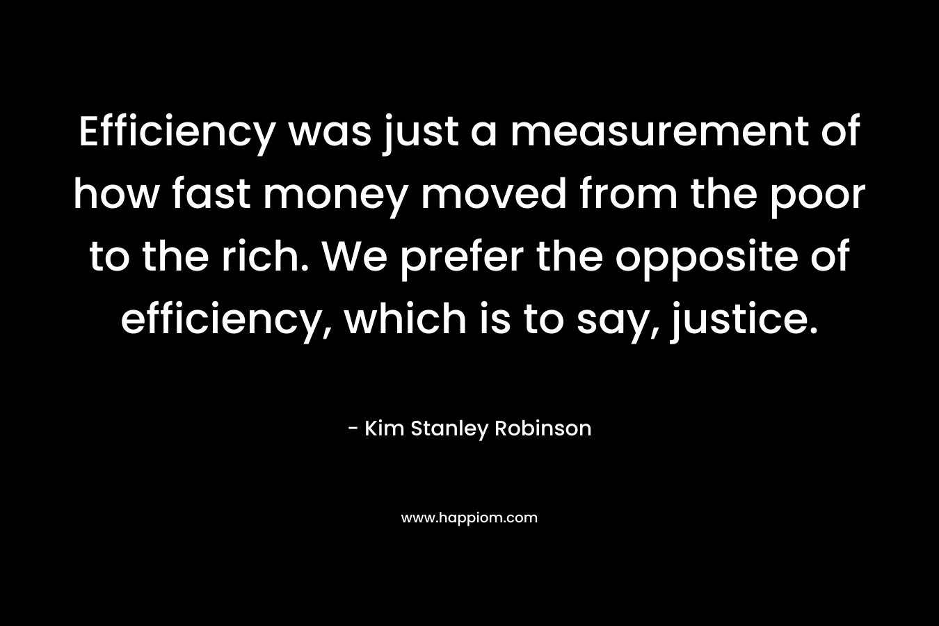 Efficiency was just a measurement of how fast money moved from the poor to the rich. We prefer the opposite of efficiency, which is to say, justice. – Kim Stanley Robinson