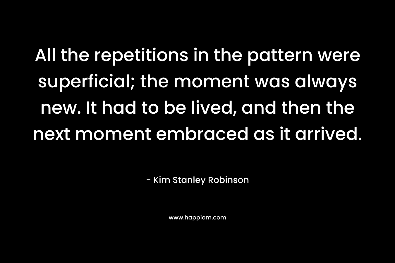 All the repetitions in the pattern were superficial; the moment was always new. It had to be lived, and then the next moment embraced as it arrived. – Kim Stanley Robinson