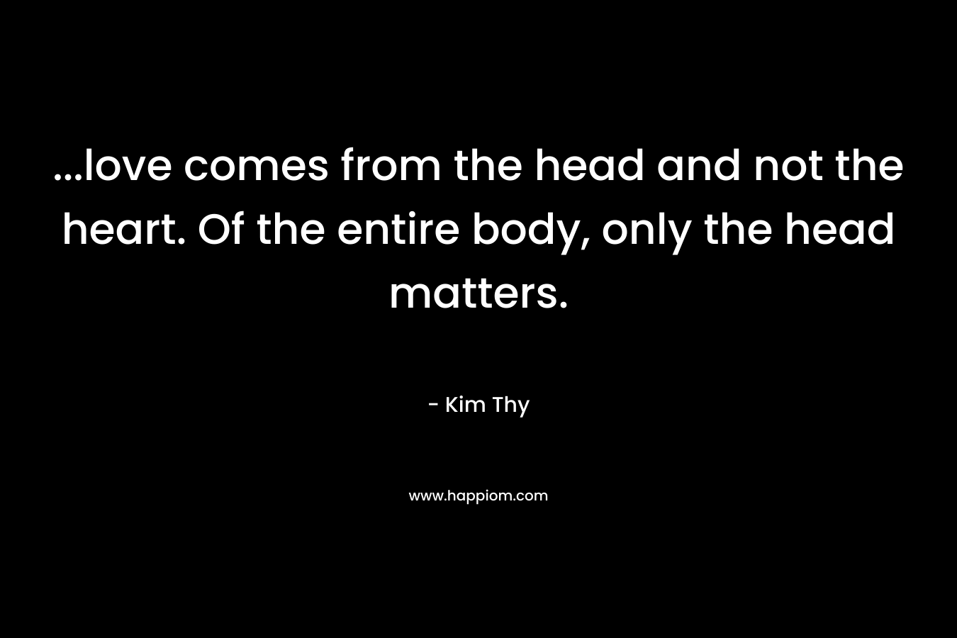 ...love comes from the head and not the heart. Of the entire body, only the head matters.