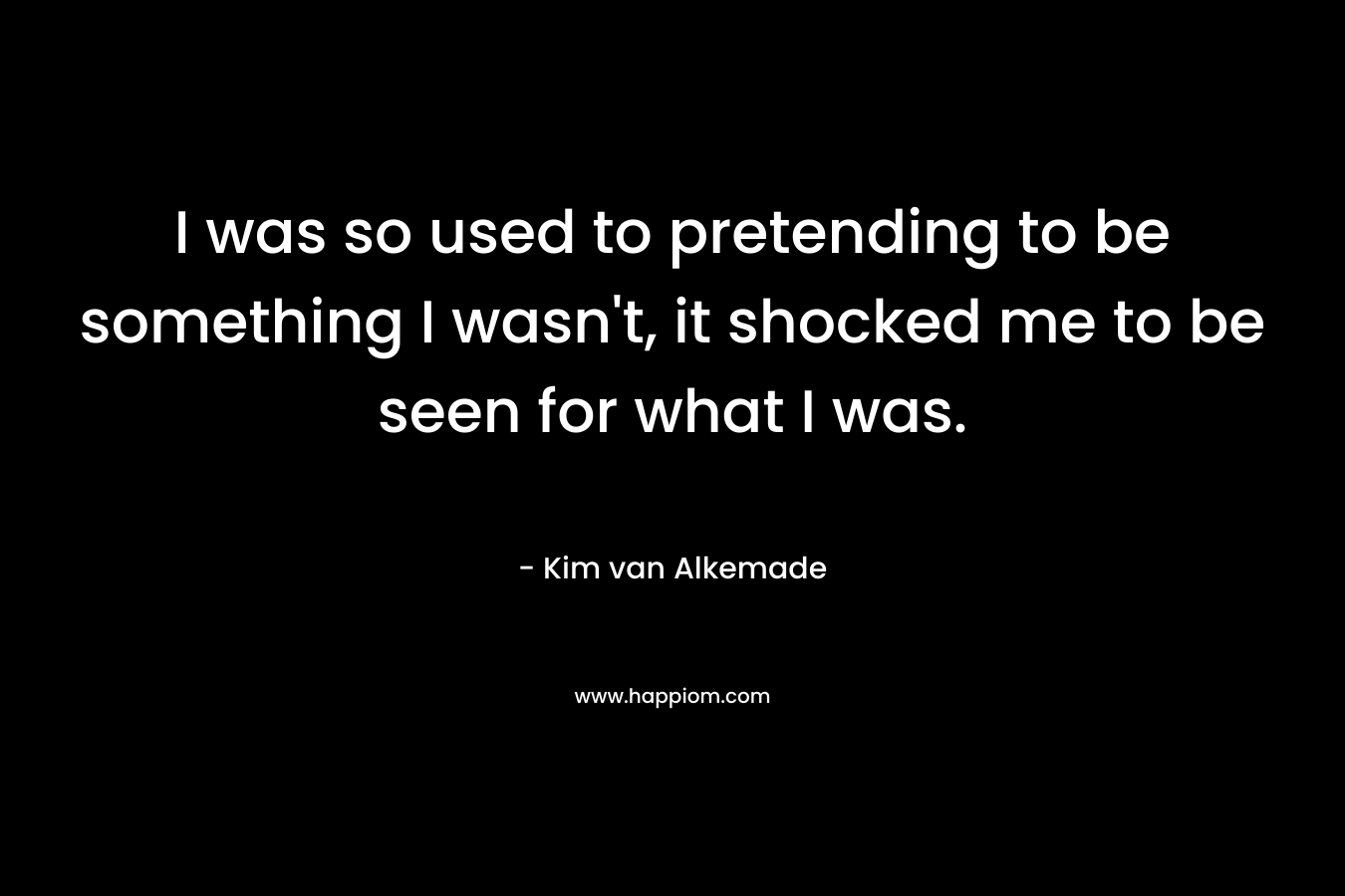 I was so used to pretending to be something I wasn’t, it shocked me to be seen for what I was. – Kim van Alkemade