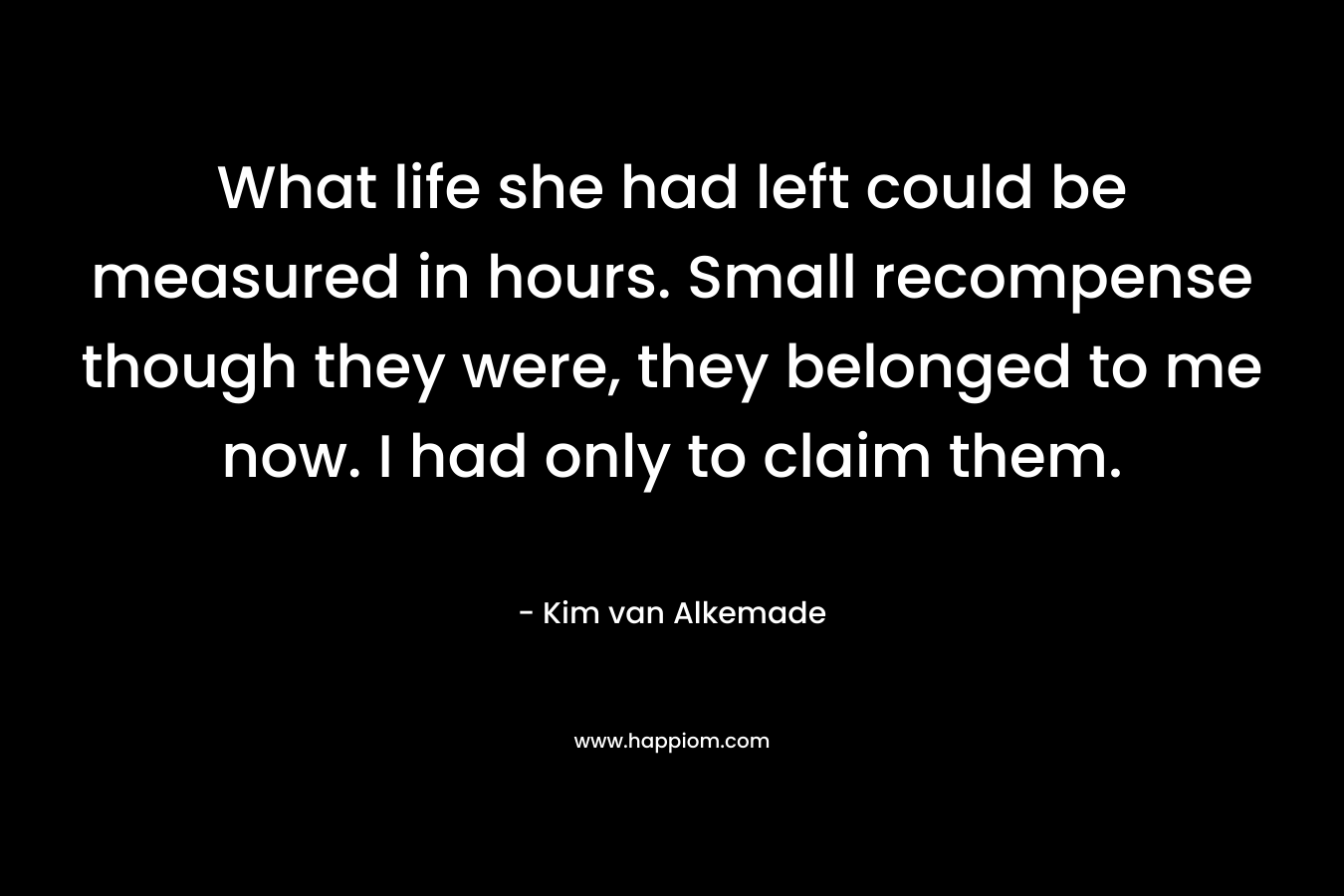 What life she had left could be measured in hours. Small recompense though they were, they belonged to me now. I had only to claim them. – Kim van Alkemade