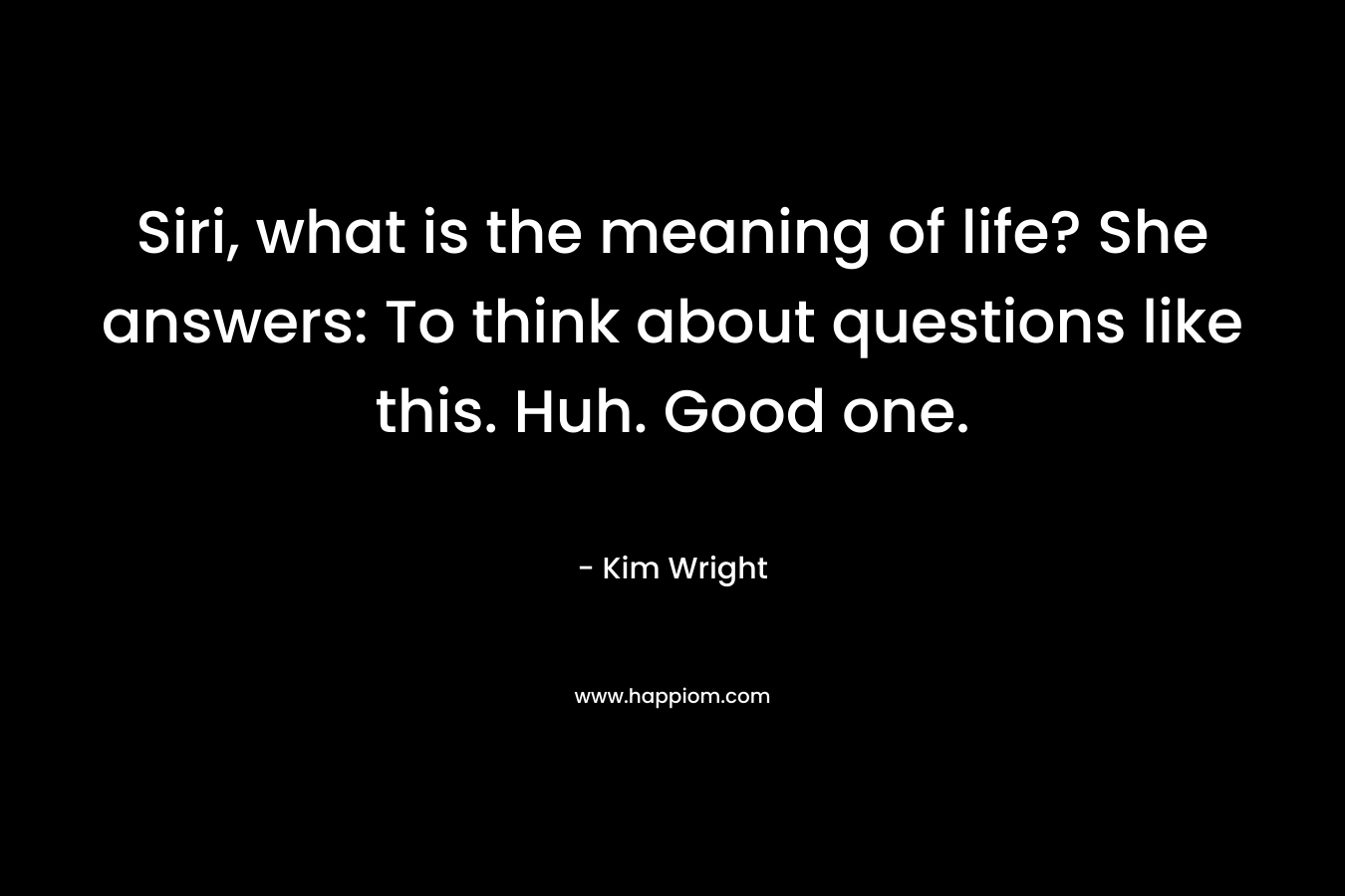 Siri, what is the meaning of life? She answers: To think about questions like this. Huh. Good one. – Kim   Wright