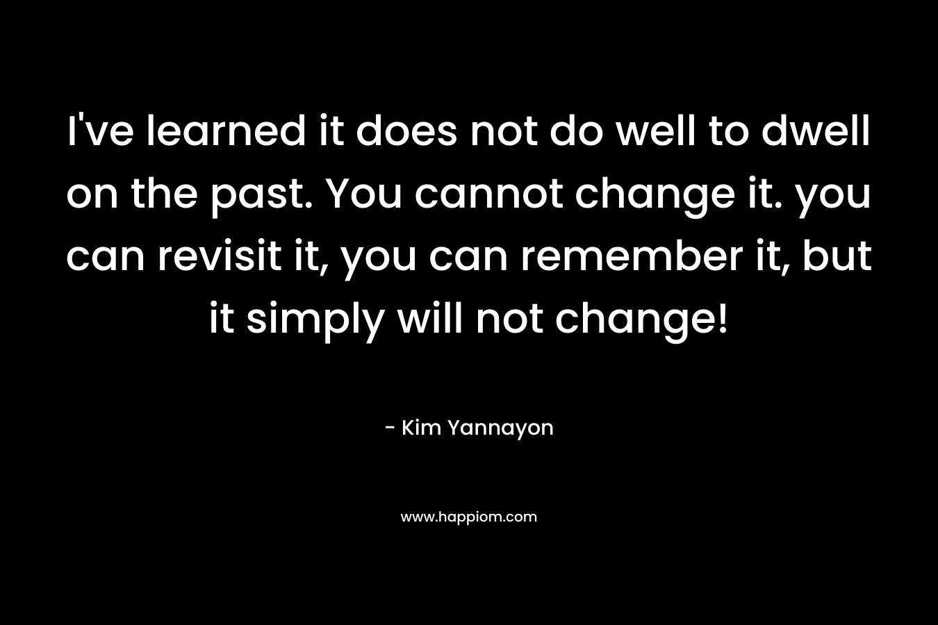 I've learned it does not do well to dwell on the past. You cannot change it. you can revisit it, you can remember it, but it simply will not change!