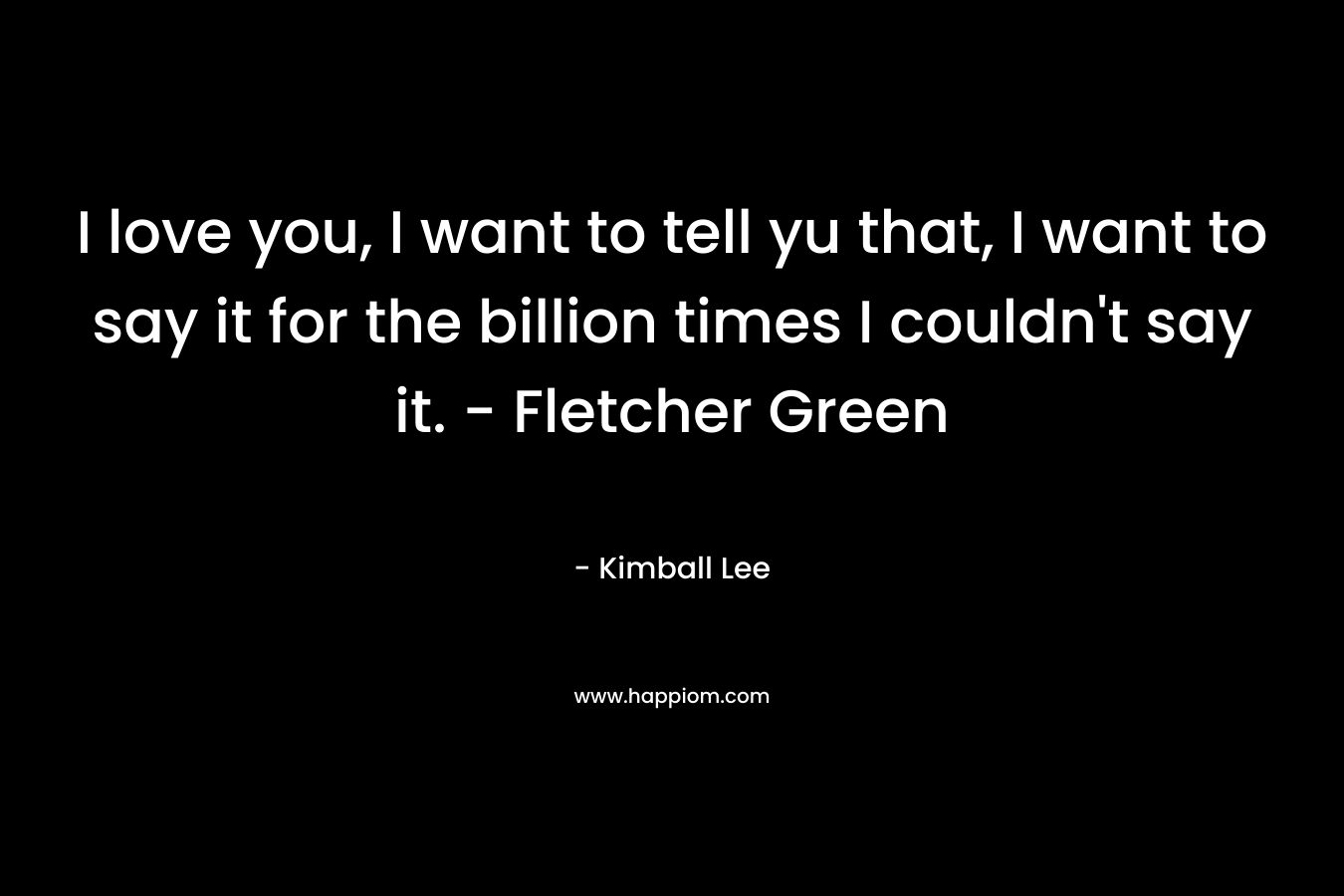 I love you, I want to tell yu that, I want to say it for the billion times I couldn't say it. - Fletcher Green