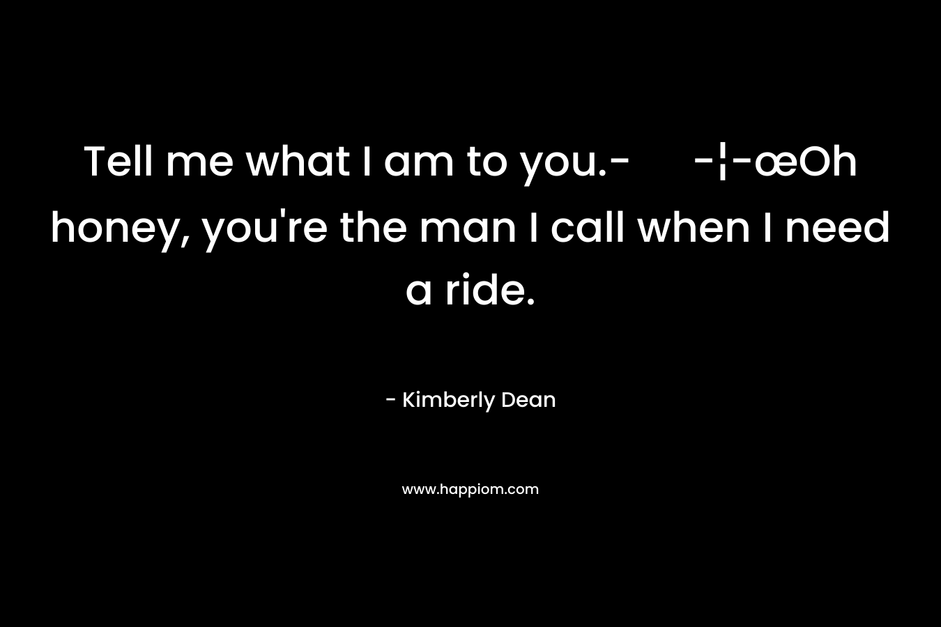 Tell me what I am to you.- -¦-œOh honey, you’re the man I call when I need a ride. – Kimberly Dean