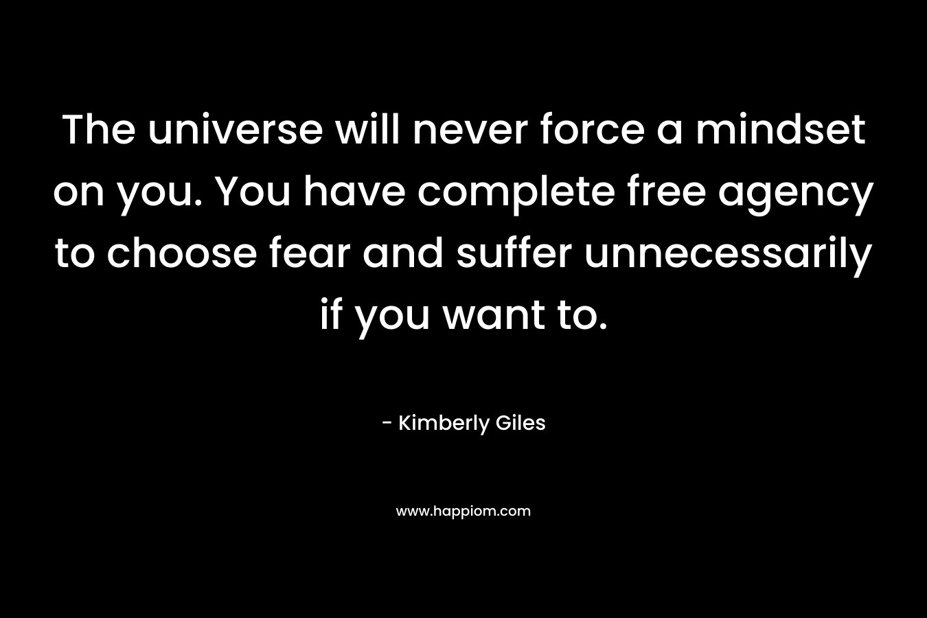 The universe will never force a mindset on you. You have complete free agency to choose fear and suffer unnecessarily if you want to.