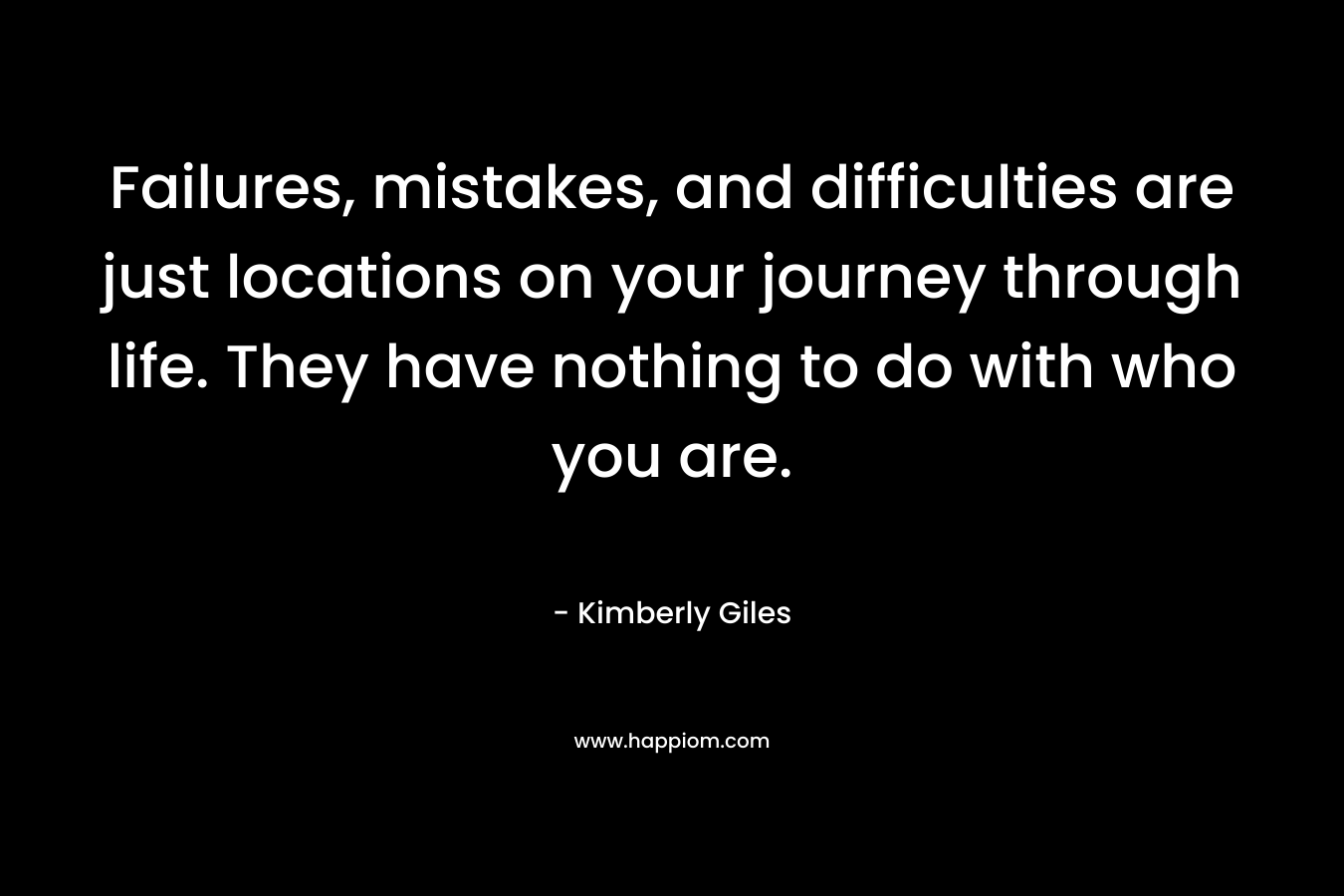 Failures, mistakes, and difficulties are just locations on your journey through life. They have nothing to do with who you are. – Kimberly Giles