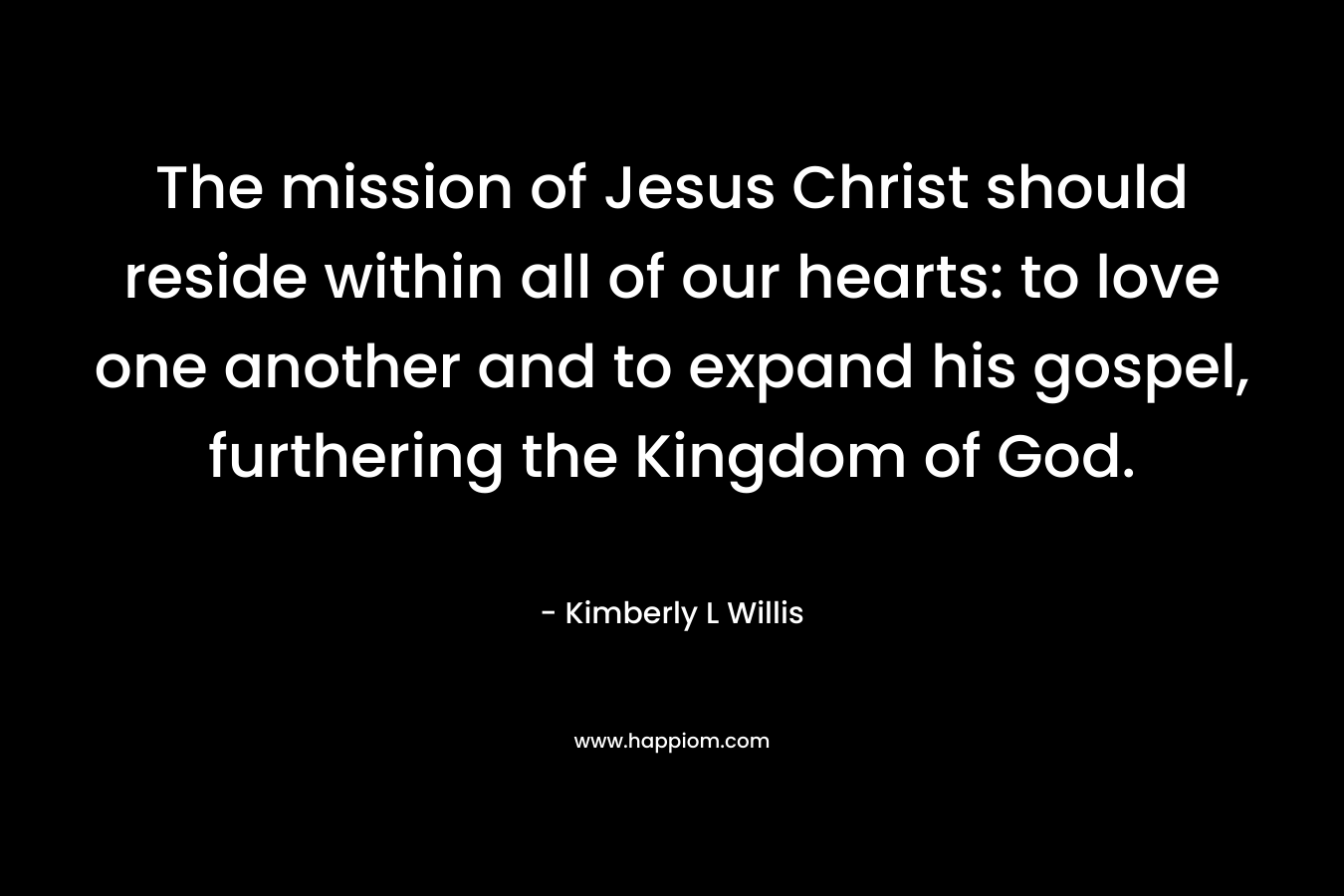 The mission of Jesus Christ should reside within all of our hearts: to love one another and to expand his gospel, furthering the Kingdom of God. – Kimberly L Willis