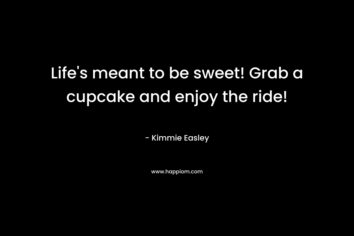 Life’s meant to be sweet! Grab a cupcake and enjoy the ride! – Kimmie Easley
