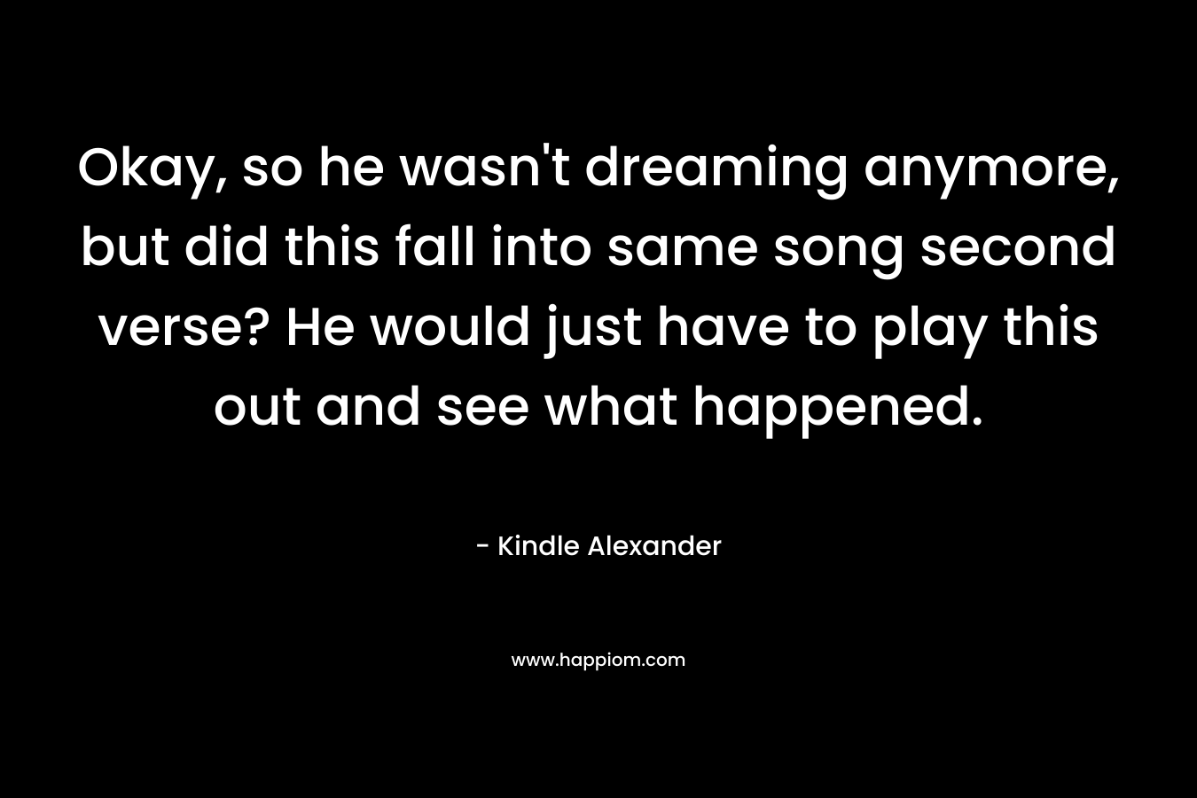 Okay, so he wasn’t dreaming anymore, but did this fall into same song second verse? He would just have to play this out and see what happened. – Kindle Alexander