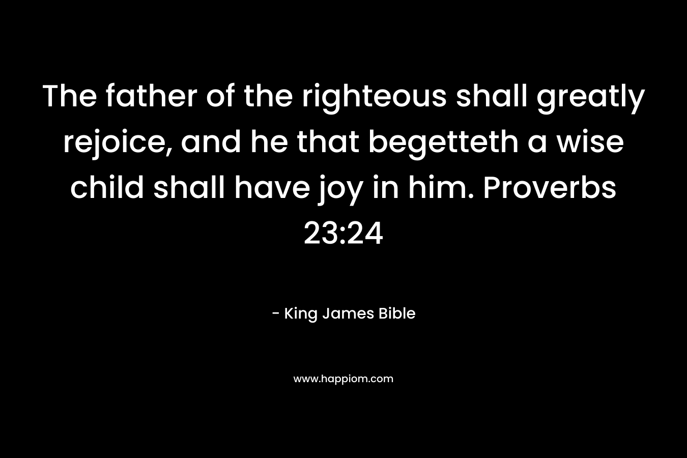 The father of the righteous shall greatly rejoice, and he that begetteth a wise child shall have joy in him. Proverbs 23:24
