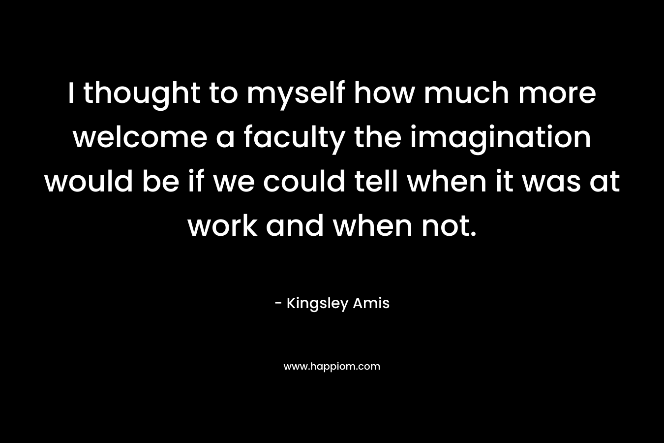 I thought to myself how much more welcome a faculty the imagination would be if we could tell when it was at work and when not.