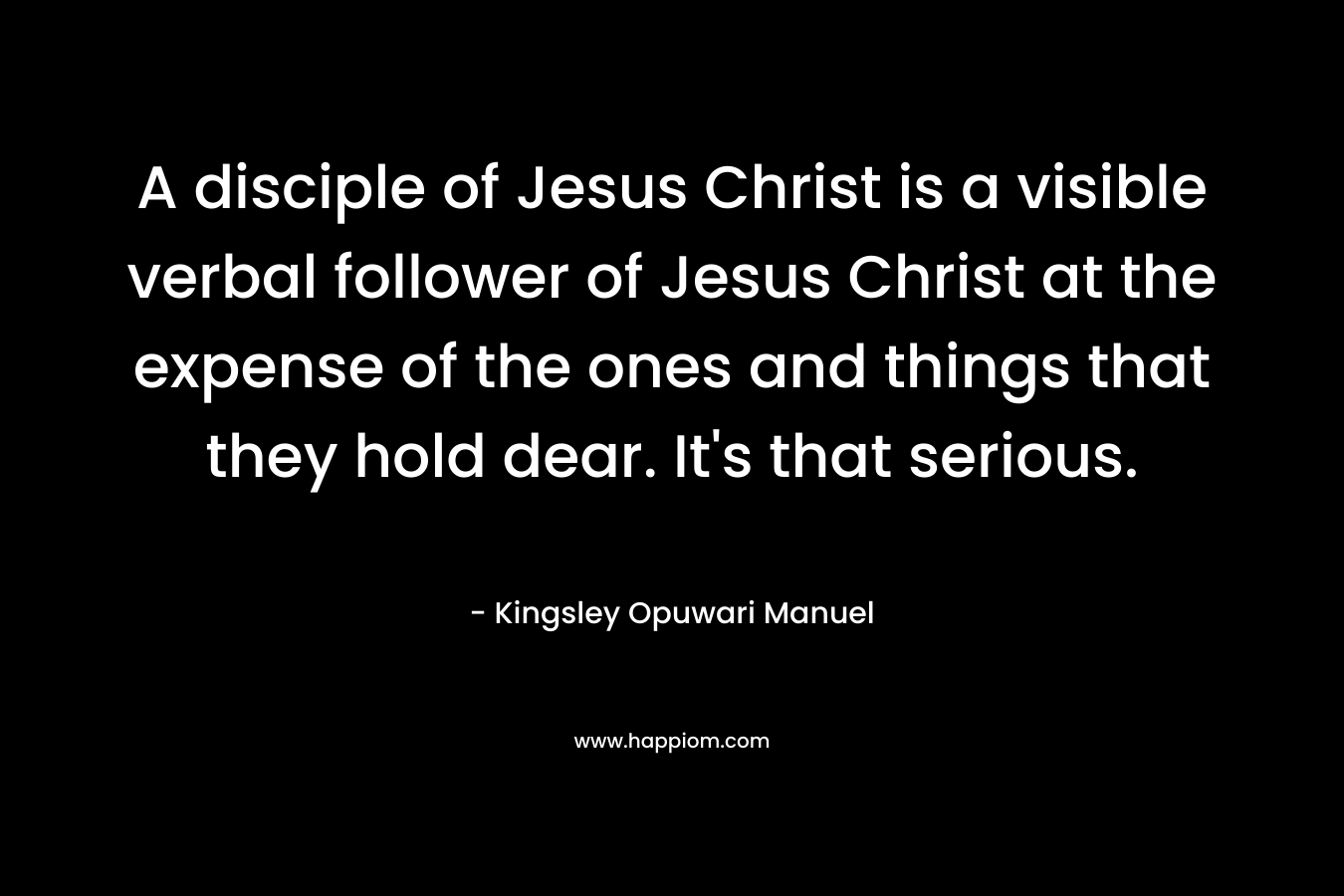 A disciple of Jesus Christ is a visible verbal follower of Jesus Christ at the expense of the ones and things that they hold dear. It’s that serious. – Kingsley Opuwari Manuel