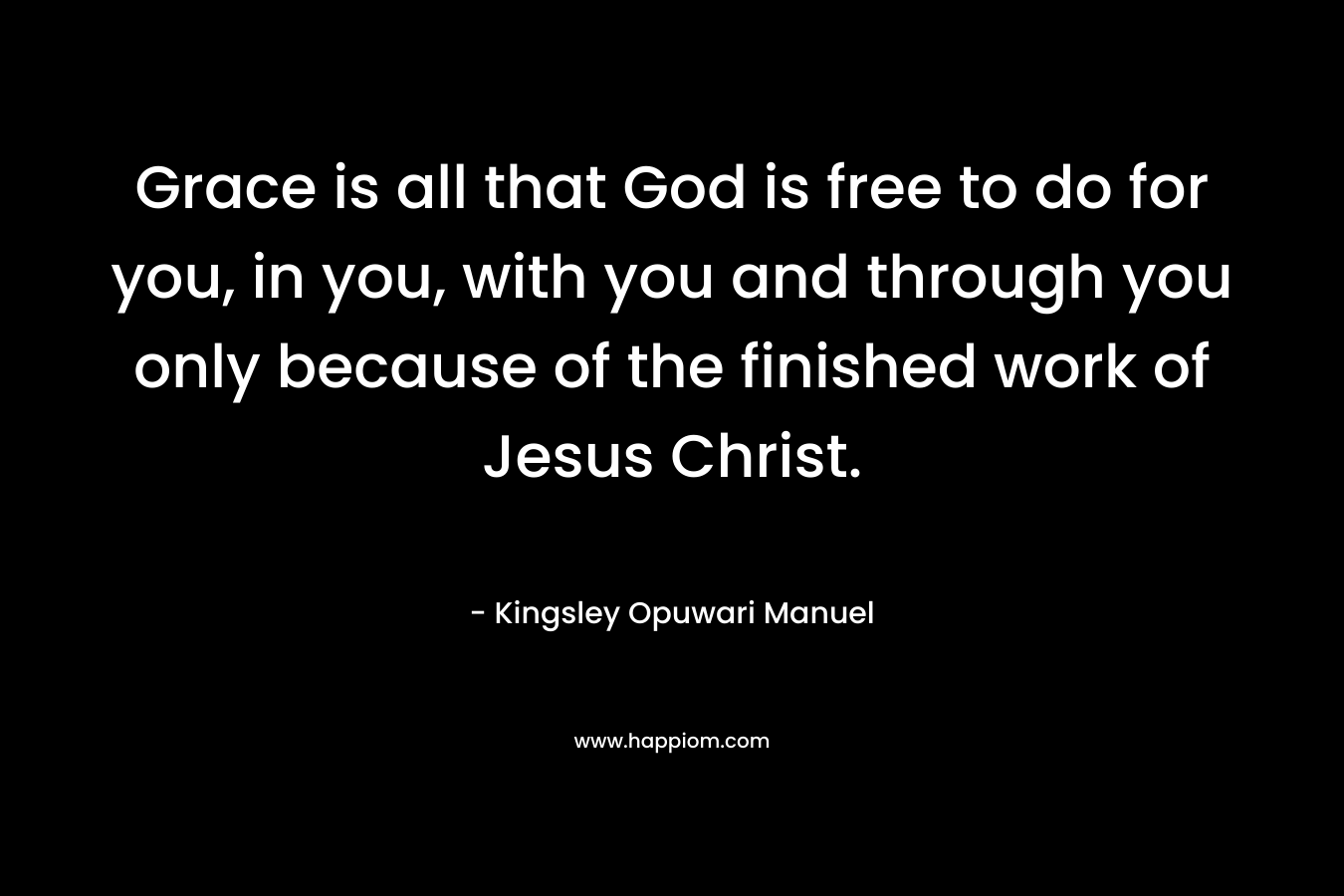 Grace is all that God is free to do for you, in you, with you and through you only because of the finished work of Jesus Christ. – Kingsley Opuwari Manuel