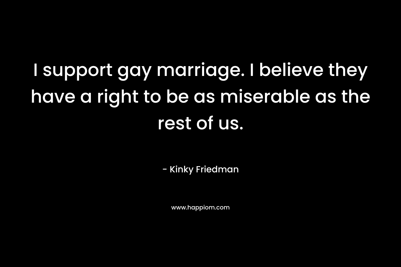I support gay marriage. I believe they have a right to be as miserable as the rest of us.