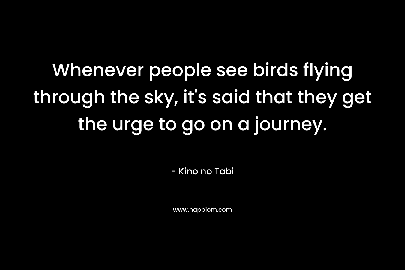 Whenever people see birds flying through the sky, it’s said that they get the urge to go on a journey. – Kino no Tabi