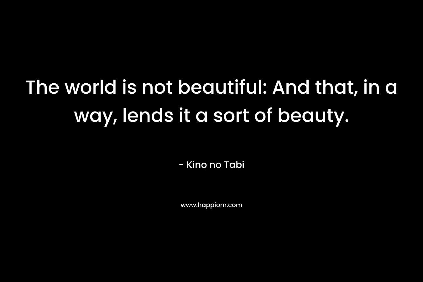 The world is not beautiful: And that, in a way, lends it a sort of beauty. – Kino no Tabi