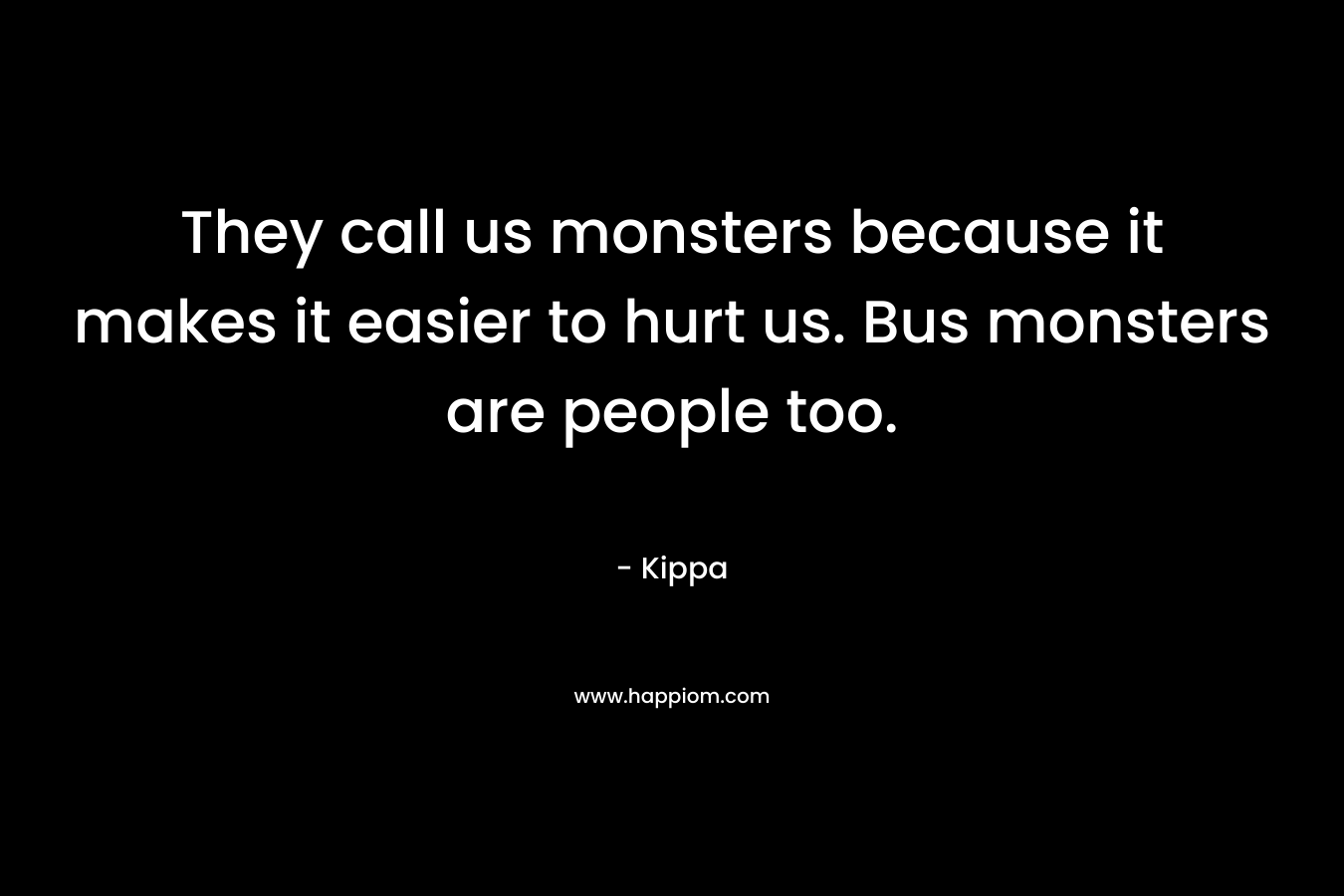 They call us monsters because it makes it easier to hurt us. Bus monsters are people too.