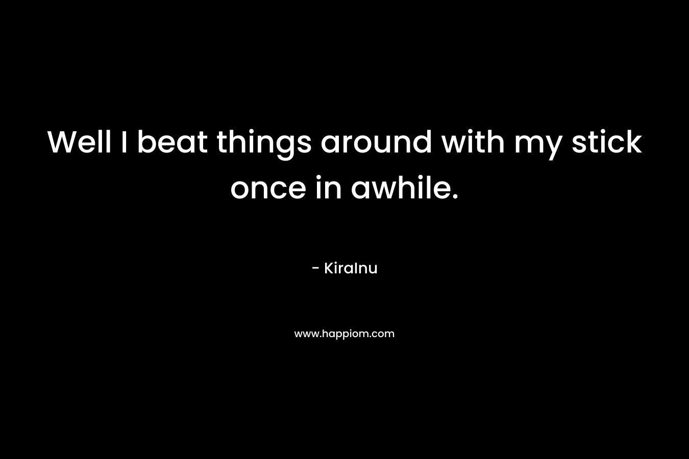 Well I beat things around with my stick once in awhile. – KiraInu