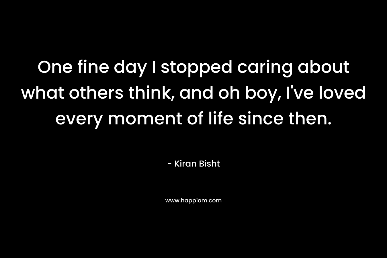 One fine day I stopped caring about what others think, and oh boy, I’ve loved every moment of life since then. – Kiran Bisht