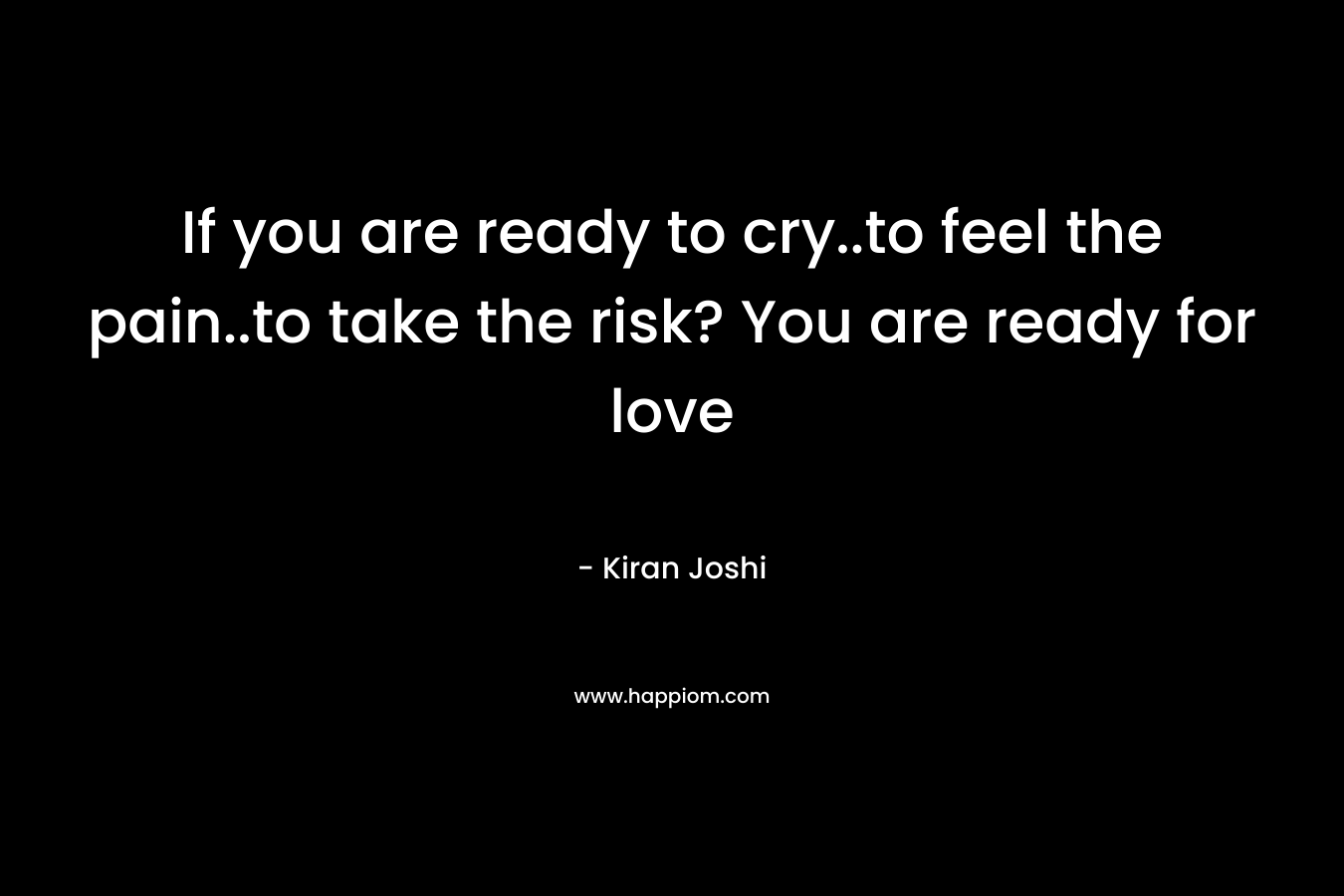 If you are ready to cry..to feel the pain..to take the risk? You are ready for love – Kiran  Joshi