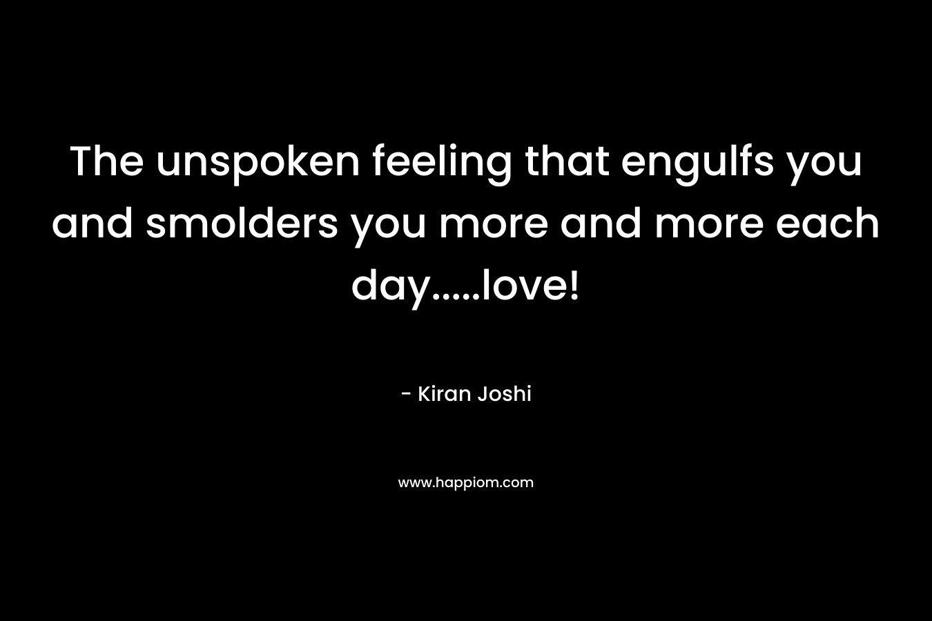 The unspoken feeling that engulfs you and smolders you more and more each day…..love! – Kiran  Joshi