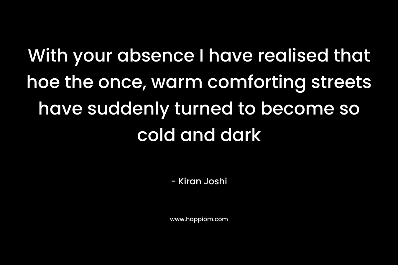 With your absence I have realised that hoe the once, warm comforting streets have suddenly turned to become so cold and dark – Kiran  Joshi