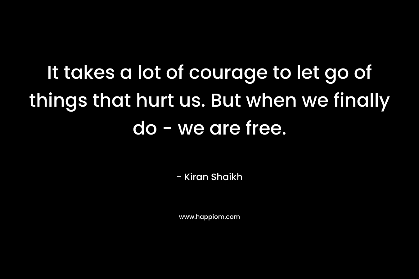 It takes a lot of courage to let go of things that hurt us. But when we finally do – we are free. – Kiran Shaikh