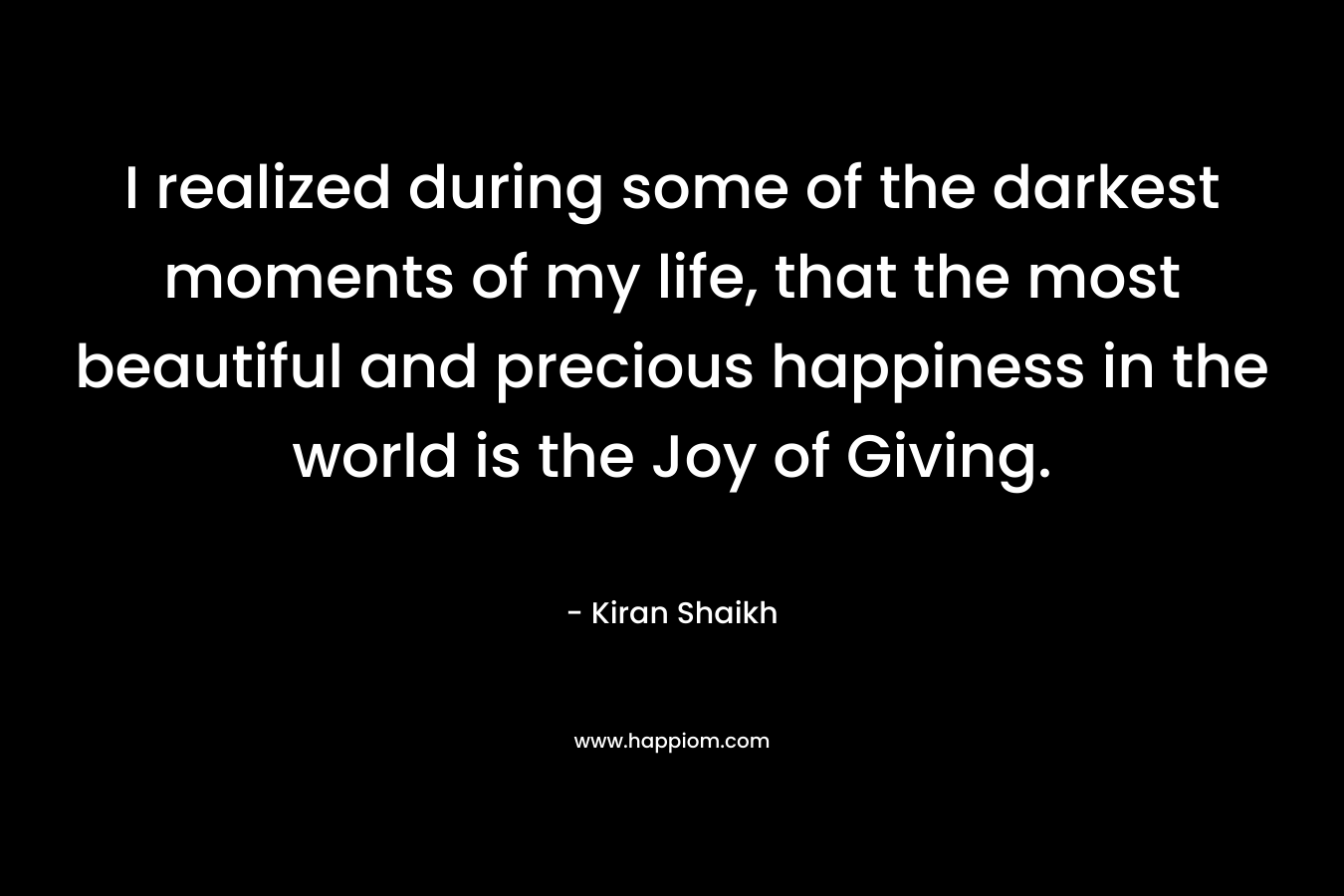 I realized during some of the darkest moments of my life, that the most beautiful and precious happiness in the world is the Joy of Giving. – Kiran Shaikh