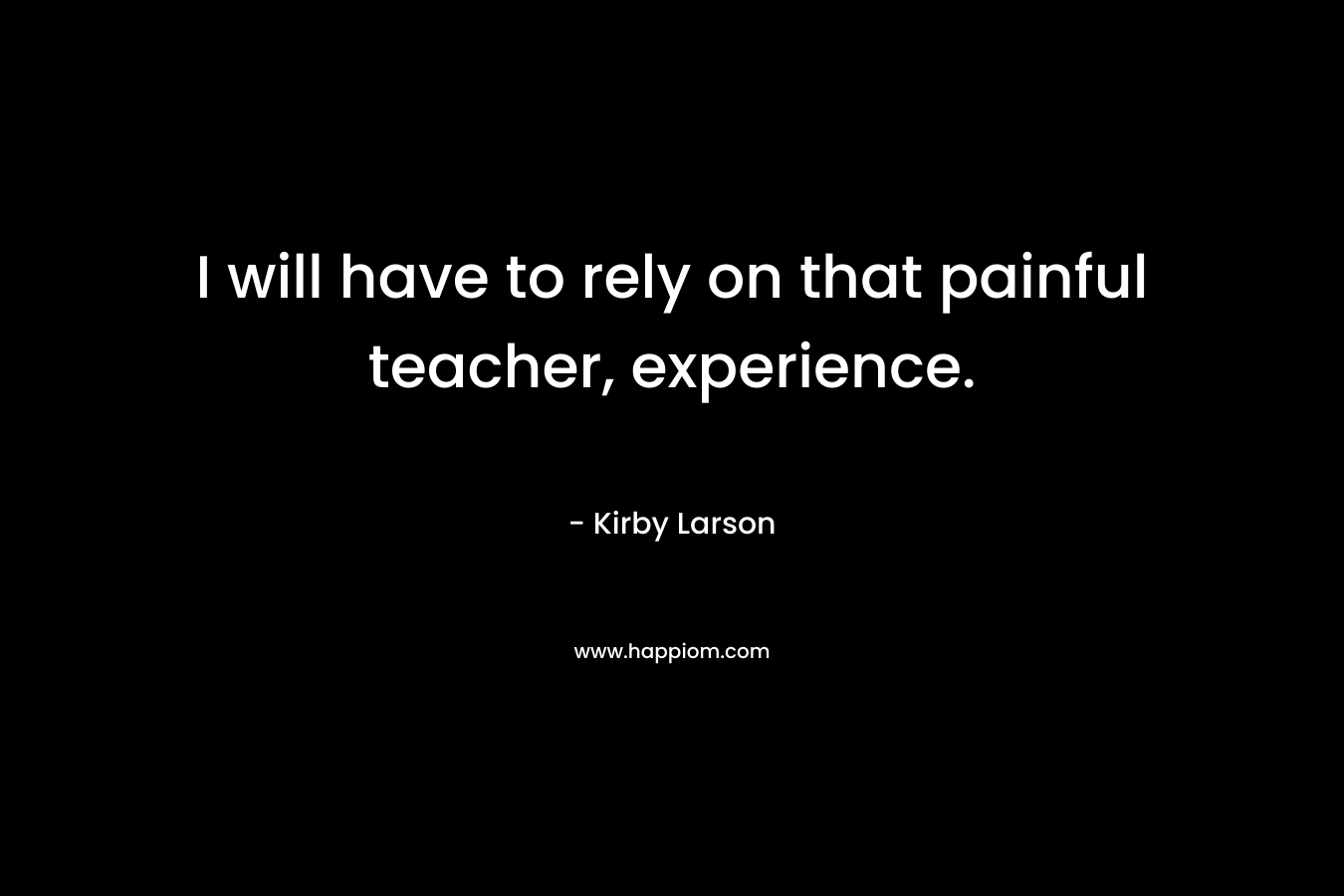 I will have to rely on that painful teacher, experience.