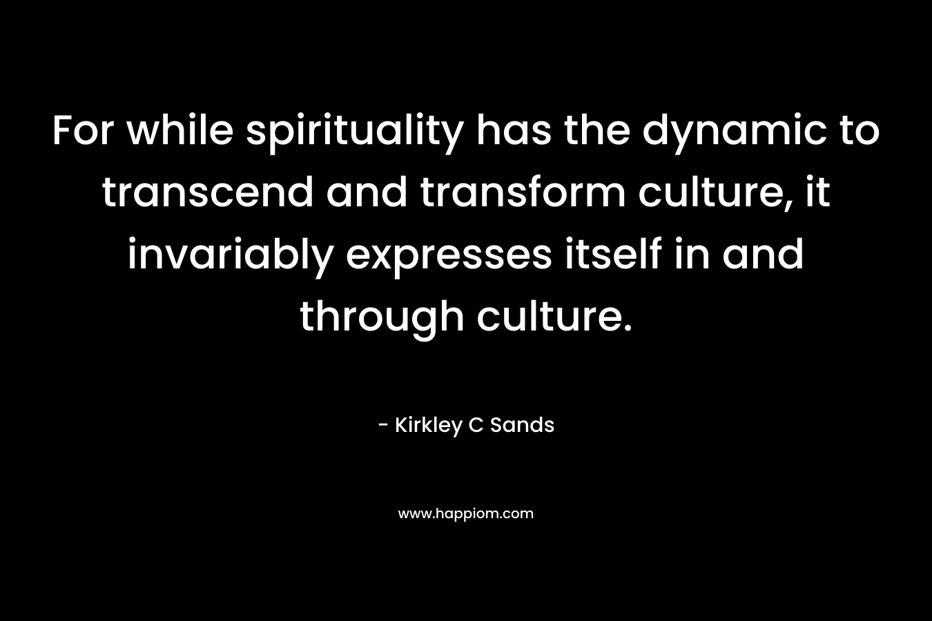 For while spirituality has the dynamic to transcend and transform culture, it invariably expresses itself in and through culture. – Kirkley C Sands