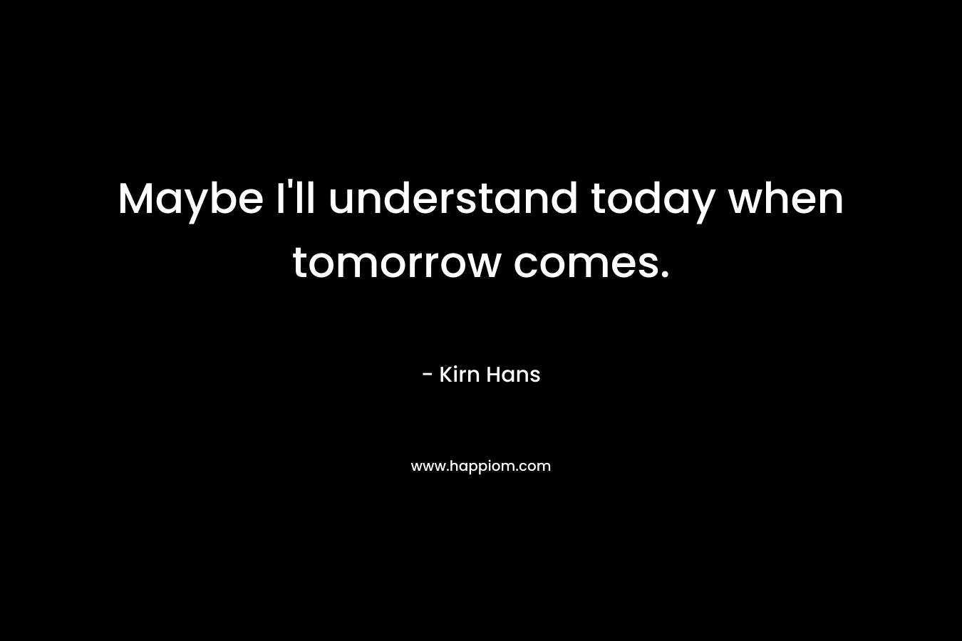 Maybe I’ll understand today when tomorrow comes. – Kirn Hans