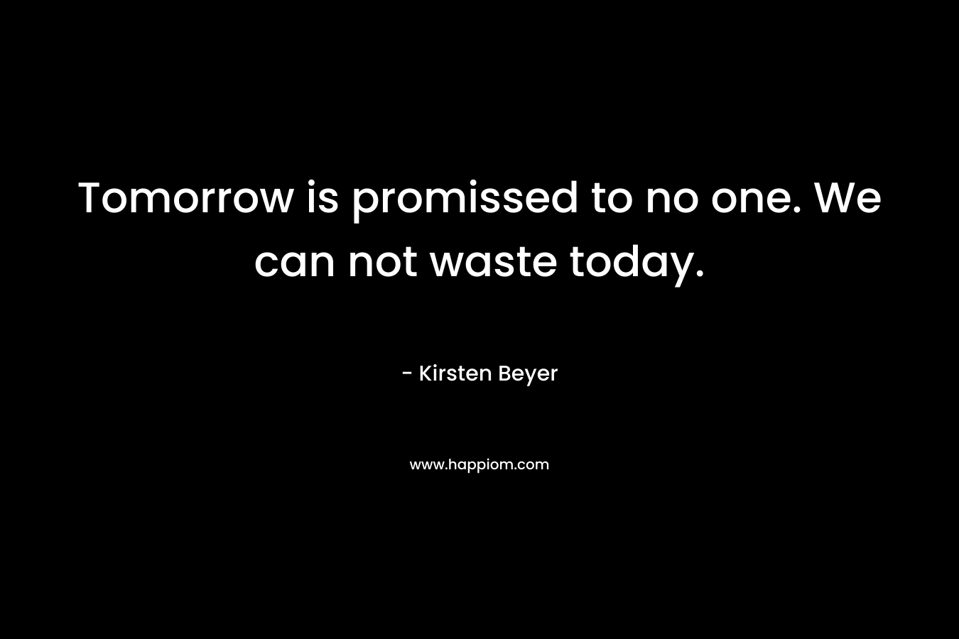 Tomorrow is promissed to no one. We can not waste today.