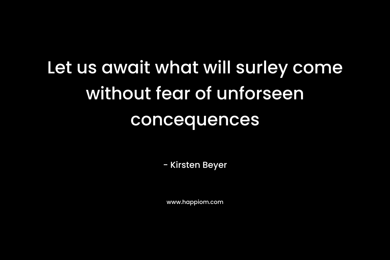 Let us await what will surley come without fear of unforseen concequences