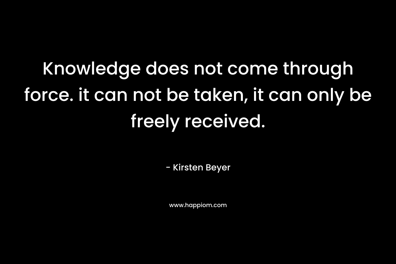 Knowledge does not come through force. it can not be taken, it can only be freely received. – Kirsten Beyer