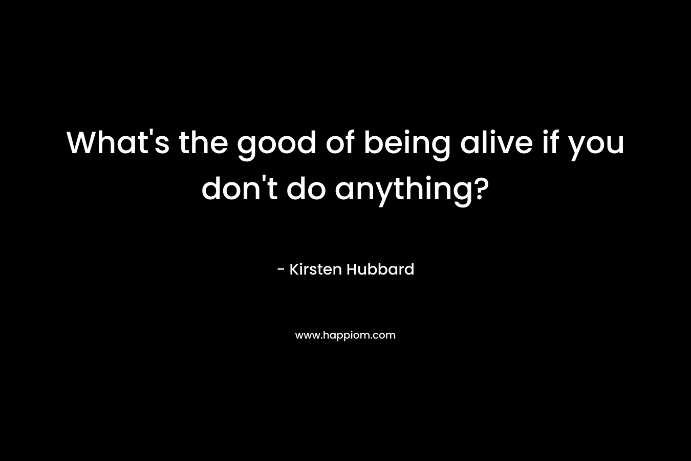What's the good of being alive if you don't do anything?
