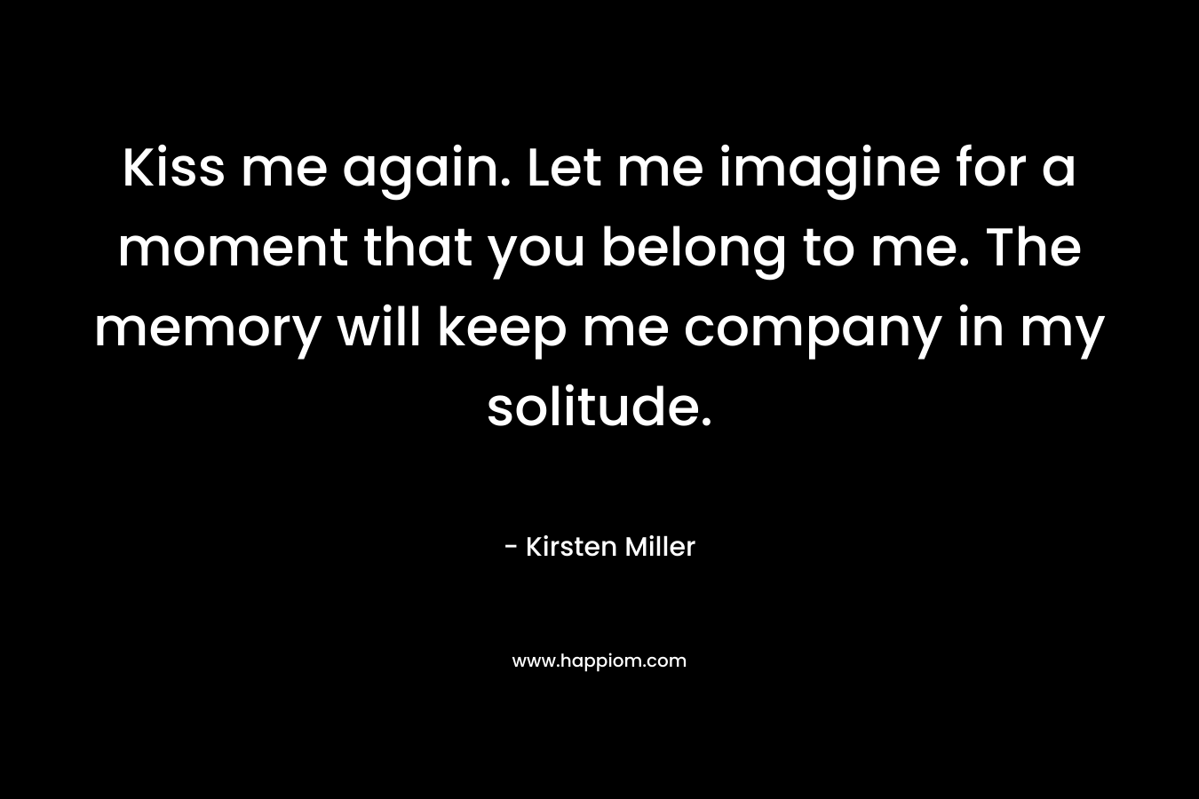 Kiss me again. Let me imagine for a moment that you belong to me. The memory will keep me company in my solitude. – Kirsten Miller