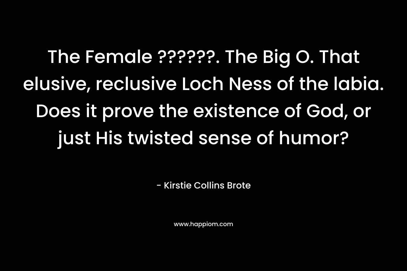The Female ??????. The Big O. That elusive, reclusive Loch Ness of the labia. Does it prove the existence of God, or just His twisted sense of humor?