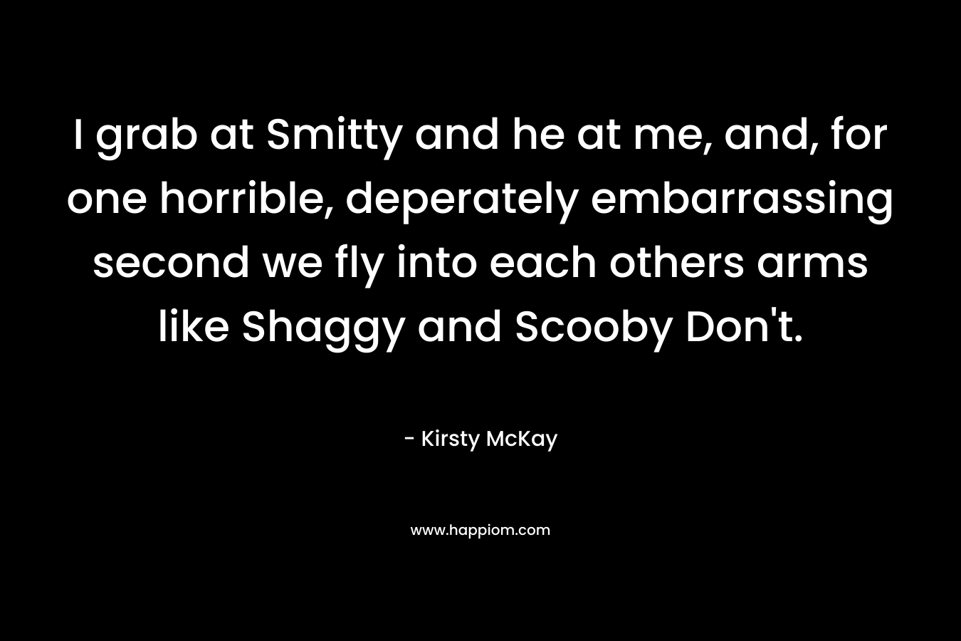 I grab at Smitty and he at me, and, for one horrible, deperately embarrassing second we fly into each others arms like Shaggy and Scooby Don’t. – Kirsty McKay
