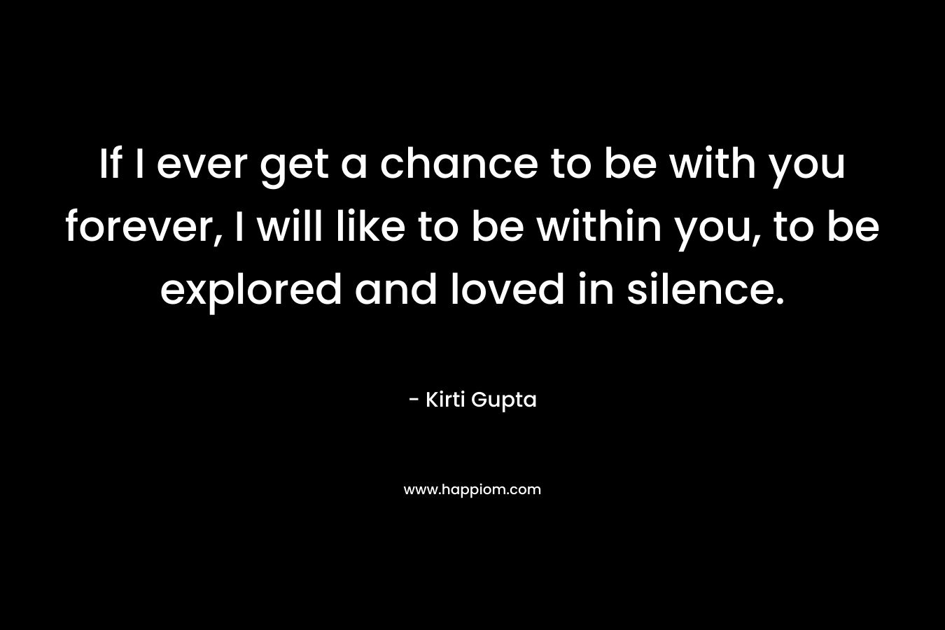 If I ever get a chance to be with you forever, I will like to be within you, to be explored and loved in silence. – Kirti Gupta
