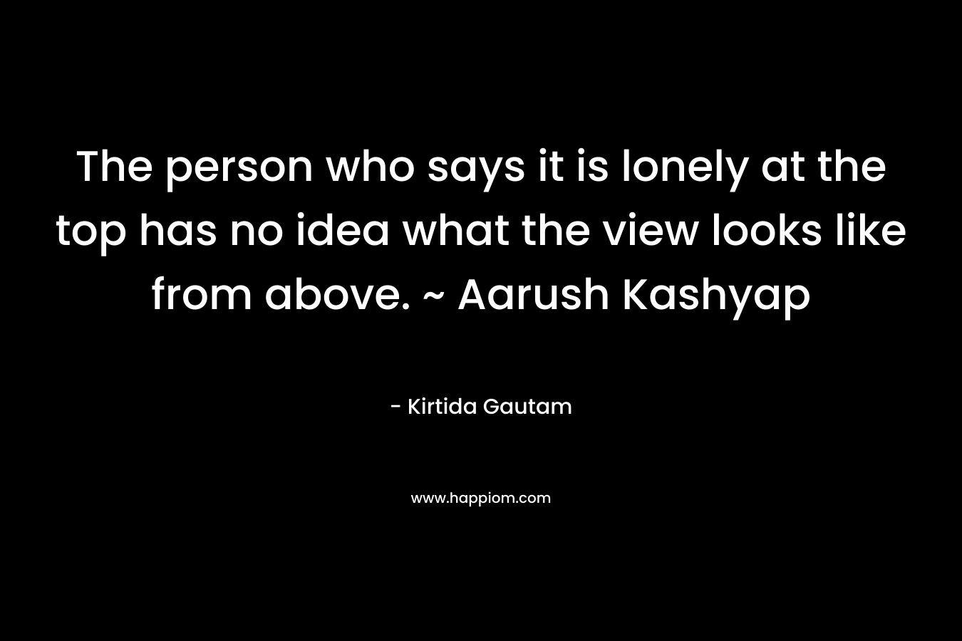 The person who says it is lonely at the top has no idea what the view looks like from above. ~ Aarush Kashyap