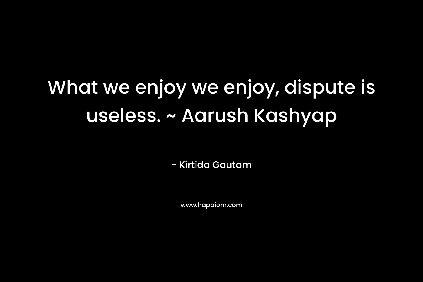 What we enjoy we enjoy, dispute is useless. ~ Aarush Kashyap