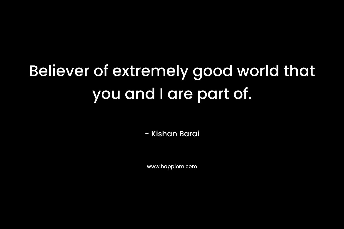 Believer of extremely good world that you and I are part of. – Kishan Barai